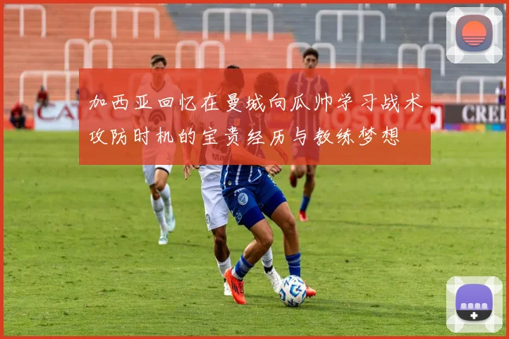 加西亚回忆在曼城向瓜帅学习战术攻防时机的宝贵经历与教练梦想