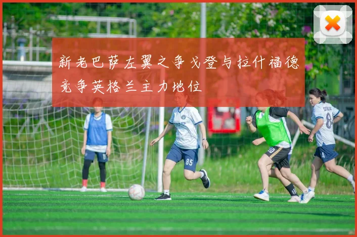 新老巴萨左翼之争戈登与拉什福德竞争英格兰主力地位