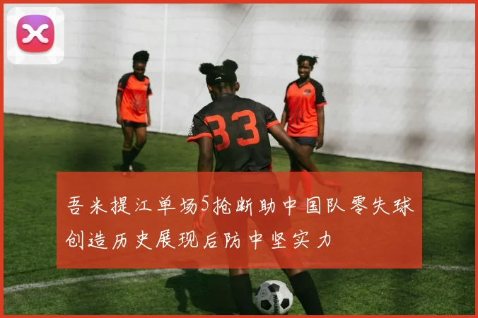 吾米提江单场5抢断助中国队零失球创造历史展现后防中坚实力