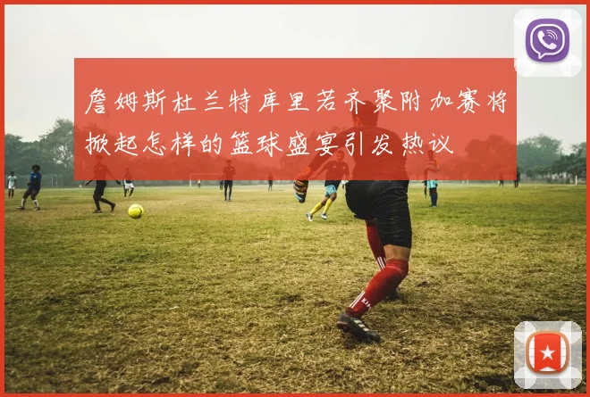 詹姆斯杜兰特库里若齐聚附加赛将掀起怎样的篮球盛宴引发热议