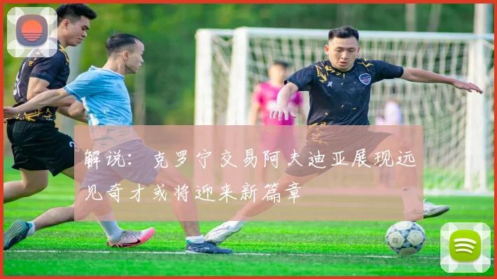 解说：克罗宁交易阿夫迪亚展现远见奇才或将迎来新篇章