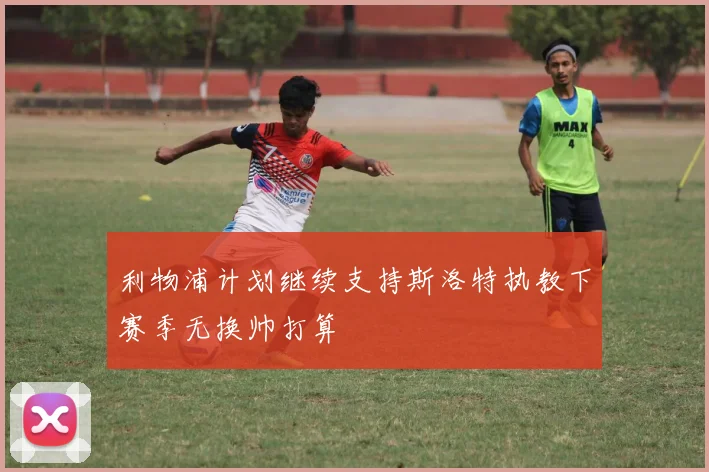 利物浦计划继续支持斯洛特执教下赛季无换帅打算