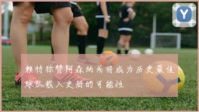 赖特称赞阿森纳或将成为历史最佳球队载入史册的可能性