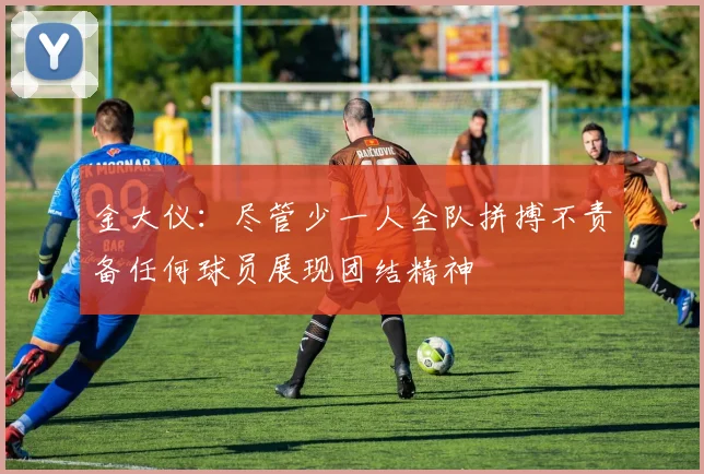 金大仪：尽管少一人全队拼搏不责备任何球员展现团结精神