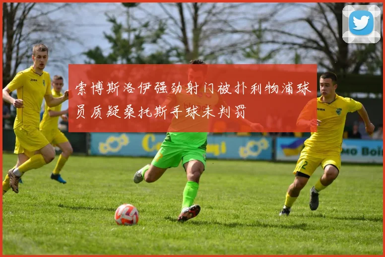 索博斯洛伊强劲射门被扑利物浦球员质疑桑托斯手球未判罚