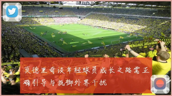 莫德里奇谈年轻球员成长之路需正确引导与抵御外界干扰
