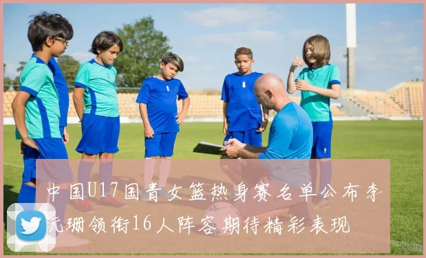 中国U17国青女篮热身赛名单公布李沅珊领衔16人阵容期待精彩表现